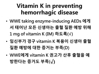 Vitamin K in preventing
hemorrhagic disease
• WWE taking enzyme-inducing AEDs 에게
서 태어난 모든 신생아는 출혈 질환 예방 위해
1 mg of vitamin K (IM) 하도록(√)
• 임신부가 경구 vitamin K 복용이 신생아 출혈
질환 예방에 대한 증거는 부족(D)
• WWE에게 vitamin K 권고가 산후 출혈을 예
방한다는 증거도 부족(√)
 