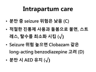 Intrapartum care
• 분만 중 seizure 위험은 낮음 (C)
• 적절한 진통제 사용과 돌봄으로 불면, 스트
레스, 탈수를 최소화 시킴 (√)
• Seizure 위험 높으면 Clobazam 같은
long-acting benzodiazepine 고려 (D)
• 분만 시 AED 유지 (√)
 
