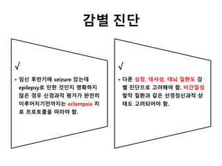 감별 진단
√
• 임신 후반기에 seizure 있는데
epilepsy로 인한 것인지 명확하지
않은 경우 신경과적 평가가 완전히
이루어지기전까지는 eclampsia 치
료 프로토콜을 따라야 함.
√
• 다른 심장, 대사성, 대뇌 질환도 감
별 진단으로 고려해야 함. 비간질성
발작 질환과 같은 신경정신과적 상
태도 고려되어야 함.
 