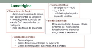 Lamotrigina
 Mecanismo de Acção:
• diminui condutância de canais
Na+ dependentes da voltagem
• modulação da activação de
canais Ca2+ dependentes da
voltagem
• inibe libertação de glutamato
Indicações clínicas:
• Doença bipolar
• Crises focais: monoterapia ou adjuvante
• Crises generalizadas: ausências, mioclónicas
Efeitos adversos:
• Dose dependente: diplopia, ataxia,
sintomas GI, hiponatrémia
• Idiossincráticos: discrasias
sanguíneas e exantema
Farmacocinética:
• absorção GI +-100%
• t1/2 = 24 h
• metabolização hepática
• excreção urinária
 