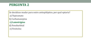 PERGUNTA 2
Se decidisse mudar para outro antiepiléptico, por qual optaria?
a) Topiramato
b) Carbamazepina
c) Lamotrigina
d) Fenobarbital
e) Fenitoína
 