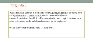 Pergunta 3
Dois anos após o parto, e medicada com valproato de sódio, a doente teve
uma pneumonia da comunidade, tendo sido medicada com
amoxicilina+ácido clavulânico. Enquanto fazia esta terapêutica, teve uma
crise epiléptica, tendo sido levada ao serviço de urgência.
O que poderá ter ocorrido para tal acontecer?
 