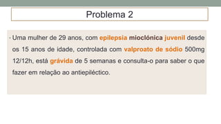 • Uma mulher de 29 anos, com epilepsia mioclónica juvenil desde
os 15 anos de idade, controlada com valproato de sódio 500mg
12/12h, está grávida de 5 semanas e consulta-o para saber o que
fazer em relação ao antiepiléctico.
Problema 2
 