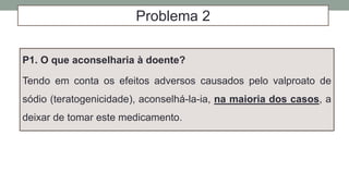 Problema 2
P1. O que aconselharia à doente?
Tendo em conta os efeitos adversos causados pelo valproato de
sódio (teratogenicidade), aconselhá-la-ia, na maioria dos casos, a
deixar de tomar este medicamento.
 