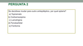PERGUNTA 2
Se decidisse mudar para outro antiepiléptico, por qual optaria?
a) Topiramato
b) Carbamazepina
c) Lamotrigina
d) Fenobarbital
e) Fenitoína
 