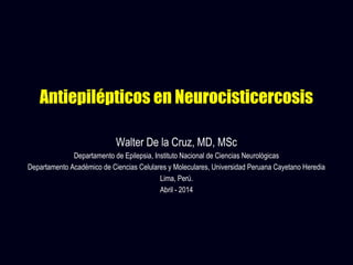 Antiepilépticos en Neurocisticercosis
Walter De la Cruz, MD, MSc
Departamento de Epilepsia, Instituto Nacional de Ciencias Neurológicas
Departamento Académico de Ciencias Celulares y Moleculares, Universidad Peruana Cayetano Heredia
Lima, Perú.
Abril - 2014
 