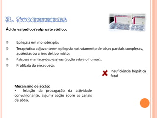 Ácido valpróico/valproato sódico: Epilepsia em monoterapia; Terapêutica adjuvante em epilepsia no tratamento de crises parciais complexas, ausências ou crises de tipo misto; Psicoses maníaco-depressivas (acção sobre o humor); Profilaxia da enxaqueca. Mecanismo de acção: Inibição da propagação da actividade convulsionante, alguma acção sobre os canais de sódio . Insuficiência  hepática fatal 