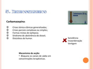 Carbamazepina : Crises tónico-clónicas generalizadas; Crises parciais complexas ou simples; Formas mistas de epilepsia; Síndrome de abstinência do álcool; Distúrbios do humor. Sonolência  Incoordenação Vertigem  Mecanismo de acção:  Bloqueia os canais de sódio em concentrações terapêuticas.  