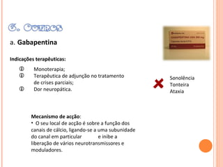 a.   Gabapentina Indicações terapêuticas: Monoterapia; Terapêutica de adjunção no tratamento de crises parciais; Dor neuropática. Mecanismo de acção :  O seu local de acção é sobre a função dos canais de cálcio, ligando-se a uma subunidade do canal em particular  e inibe a liberação de vários neurotransmissores e moduladores. Sonolência Tonteira Ataxia 