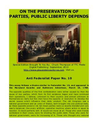 ON THE PRESERVATION OF
PARTIES, PUBLIC LIBERTY DEPENDS
Special Edition Brought To You By; Chuck Thompson of TTC Media
Digital Publishing: September, 2013
http://www.gloucestercounty-va.com Visit us.
Anti Federalist Paper No. 10
This essay follows a theme similar to Federalist No. 10, and appeared in
the Maryland Gazette and Baltimore Advertiser, March 18, 1788.
The opposite qualities of the first confederation were rather caused by than the
cause of two parties, which from its first existence began and have continued
their operations, I believe, unknown to their country and almost unknown to
themselves-as really but few men have the capacity or resolution to develop the
secret causes which influence their daily conduct. The old Congress was a
national government and an union of States, both brought into one political body,
as these opposite powers-I do not mean parties were so exactly blended and very
nearly balanced, like every artificial, operative machine where action is equal to
reaction. It stood perfectly still. It would not move at all. Those who were merely
confederal in their views, were for dividing the public debt. Those who were for
national government, were for increasing of it. Those who thought any national
 