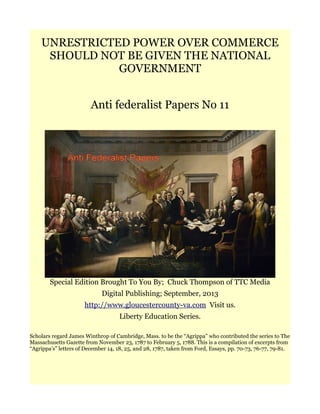 UNRESTRICTED POWER OVER COMMERCE
SHOULD NOT BE GIVEN THE NATIONAL
GOVERNMENT
Anti federalist Papers No 11
Special Edition Brought To You By; Chuck Thompson of TTC Media
Digital Publishing; September, 2013
http://www.gloucestercounty-va.com Visit us.
Liberty Education Series.
Scholars regard James Winthrop of Cambridge, Mass. to be the “Agrippa” who contributed the series to The
Massachusetts Gazette from November 23, 1787 to February 5, 1788. This is a compilation of excerpts from
“Agrippa’s” letters of December 14, 18, 25, and 28, 1787, taken from Ford, Essays, pp. 70-73, 76-77, 79-81.
 