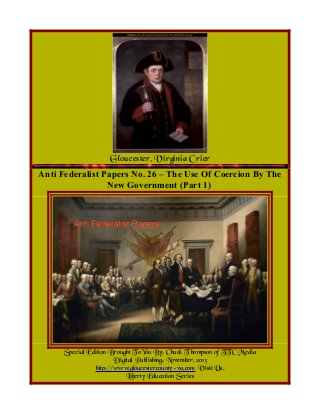 Gloucester, Virginia Crier
Anti Federalist Papers No. 26 – The Use Of Coercion By The
New Government (Part 1)

Special Edition Brought To You By; Chuck T hompson of TTC Media
Digital Publishing; November, 2013
http://www.gloucestercounty-va.com Visit Us.
Liberty Education Series

 