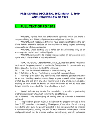 PRESIDENTIAL DECREE NO. 1612 March 2, 1979
ANTI-FENCING LAW OF 1979
I. FULL TEXT OF PD 1612
WHEREAS, reports from law enforcement agencies reveal that there is
rampant robbery and thievery of government and private properties;
WHEREAS, such robbery and thievery have become profitable on the part
of the lawless elements because of the existence of ready buyers, commonly
known as fence, of stolen properties;
WHEREAS, under existing law, a fence can be prosecuted only as an
accessory after the fact and punished lightly;
WHEREAS, is imperative to impose heavy penalties on persons who profit
by the effects of the crimes of robbery and theft.
NOW, THEREFORE, I, FERDINAND E. MARCOS, President of the Philippines
by virtue of the powers vested in me by the Constitution, do hereby order and
decree as part of the law of the land the following:
Sec. 1. Title. This decree shall be known as the Anti-Fencing Law.
Sec. 2. Definition of Terms. The following terms shall mean as follows:
a. "Fencing" is the act of any person who, with intent to gain for himself or
for another, shall buy, receive, possess, keep, acquire, conceal, sell or dispose of,
or shall buy and sell, or in any other manner deal in any article, item, object or
anything of value which he knows, or should be known to him, to have been
derived from the proceeds of the crime of robbery or theft.
b. "Fence" includes any person, firm, association corporation or partnership
or other organization who/which commits the act of fencing.
Sec. 3. Penalties. Any person guilty of fencing shall be punished as hereunder
indicated:
a) The penalty of prision mayor, if the value of the property involved is more
than 12,000 pesos but not exceeding 22,000 pesos; if the value of such property
exceeds the latter sum, the penalty provided in this paragraph shall be imposed
in its maximum period, adding one year for each additional 10,000 pesos; but the
total penalty which may be imposed shall not exceed twenty years. In such cases,
 