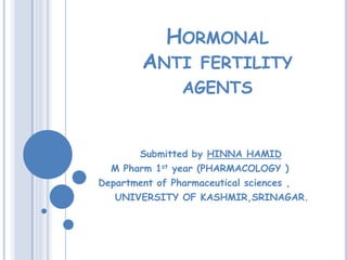 HORMONAL
ANTI FERTILITY
AGENTS
Submitted by HINNA HAMID
M Pharm 1st year (PHARMACOLOGY )
Department of Pharmaceutical sciences ,
UNIVERSITY OF KASHMIR,SRINAGAR.
 
