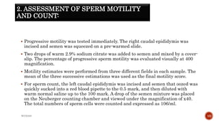 2. ASSESSMENT OF SPERM MOTILITY
AND COUNT:
 Progressive motility was tested immediately. The right caudal epididymis was
incised and semen was squeezed on a pre-warmed slide.
 Two drops of warm 2.9% sodium citrate was added to semen and mixed by a cover-
slip. The percentage of progressive sperm motility was evaluated visually at 400
magnification.
 Motility estimates were performed from three different fields in each sample. The
mean of the three successive estimations was used as the final motility score.
 For sperm count, the left caudal epididymis was incised and semen that oozed was
quickly sucked into a red blood pipette to the 0.5 mark, and then diluted with
warm normal saline up to the 100 mark. A drop of the semen mixture was placed
on the Neuberger counting chamber and viewed under the magnification of x40.
The total numbers of sperm cells were counted and expressed as 106/ml.
WOX888 10
 