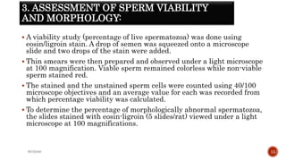 3. ASSESSMENT OF SPERM VIABILITY
AND MORPHOLOGY:
 A viability study (percentage of live spermatozoa) was done using
eosin/ligroin stain. A drop of semen was squeezed onto a microscope
slide and two drops of the stain were added.
 Thin smears were then prepared and observed under a light microscope
at 100 magnification. Viable sperm remained colorless while non-viable
sperm stained red.
 The stained and the unstained sperm cells were counted using 40/100
microscope objectives and an average value for each was recorded from
which percentage viability was calculated.
 To determine the percentage of morphologically abnormal spermatozoa,
the slides stained with eosin-ligroin (5 slides/rat) viewed under a light
microscope at 100 magnifications.
WOX888 11
 