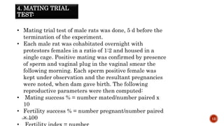 4. MATING TRIAL
TEST:
WOX888 12
• Mating trial test of male rats was done, 5 d before the
termination of the experiment.
• Each male rat was cohabitated overnight with
protestors females in a ratio of 1:2 and housed in a
single cage. Positive mating was confirmed by presence
of sperm and vaginal plug in the vaginal smear the
following morning. Each sperm positive female was
kept under observation and the resultant pregnancies
were noted, when dam gave birth. The following
reproductive parameters were then computed:
• Mating success % = number mated/number paired x
10
• Fertility success % = number pregnant/number paired
× 100
 