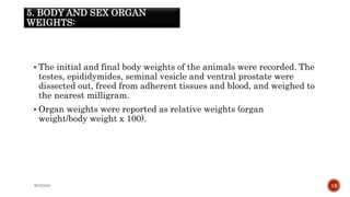5. BODY AND SEX ORGAN
WEIGHTS:
 The initial and final body weights of the animals were recorded. The
testes, epididymides, seminal vesicle and ventral prostate were
dissected out, freed from adherent tissues and blood, and weighed to
the nearest milligram.
 Organ weights were reported as relative weights (organ
weight/body weight x 100).
WOX888 13
 