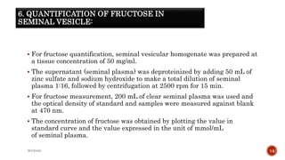 6. QUANTIFICATION OF FRUCTOSE IN
SEMINAL VESICLE:
 For fructose quantification, seminal vesicular homogenate was prepared at
a tissue concentration of 50 mg/ml.
 The supernatant (seminal plasma) was deproteinized by adding 50 mL of
zinc sulfate and sodium hydroxide to make a total dilution of seminal
plasma 1:16, followed by centrifugation at 2500 rpm for 15 min.
 For fructose measurement, 200 mL of clear seminal plasma was used and
the optical density of standard and samples were measured against blank
at 470 nm.
 The concentration of fructose was obtained by plotting the value in
standard curve and the value expressed in the unit of mmol/mL
of seminal plasma.
WOX888 14
 
