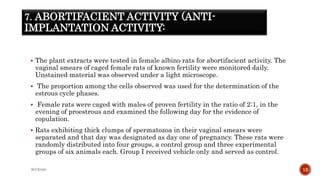7. ABORTIFACIENT ACTIVITY (ANTI-
IMPLANTATION ACTIVITY:
 The plant extracts were tested in female albino rats for abortifacient activity. The
vaginal smears of caged female rats of known fertility were monitored daily.
Unstained material was observed under a light microscope.
 The proportion among the cells observed was used for the determination of the
estrous cycle phases.
 Female rats were caged with males of proven fertility in the ratio of 2:1, in the
evening of proestrous and examined the following day for the evidence of
copulation.
 Rats exhibiting thick clumps of spermatozoa in their vaginal smears were
separated and that day was designated as day one of pregnancy. These rats were
randomly distributed into four groups, a control group and three experimental
groups of six animals each. Group I received vehicle only and served as control.
WOX888 15
 