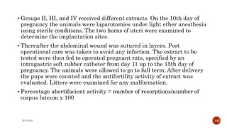  Groups II, III, and IV received different extracts. On the 10th day of
pregnancy the animals were laparotomies under light ether anesthesia
using sterile conditions. The two horns of uteri were examined to
determine the implantation sites.
 Thereafter the abdominal wound was sutured in layers. Post
operational care was taken to avoid any infection. The extract to be
tested were then fed to operated pregnant rats, specified by an
intragastric soft rubber catheter from day 11 up to the 15th day of
pregnancy. The animals were allowed to go to full term. After delivery
the pups were counted and the antifertility activity of extract was
evaluated. Litters were examined for any malformation.
 Percentage abortifacient activity = number of resorptions/number of
corpus luteum x 100
WOX888 16
 