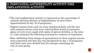 8. POST-COITAL ANTIFERTILITY ACTIVITY (PRE
IMPLANTATION ACTIVITY:
 The anti-implantation activity is expressed as the percentage of
animals showing absence of implantations in uteri when
laparotomised on day 10 of pregnancy.
 Vaginal smears from each rat were monitored daily and the rats
with normal estrous cycle were selected.Rats found in proestrus
phase of cycle were caged with males of proven fertility, in the ratio
2:1 and examined the following morning for evidence of copulation.
 Rats exhibiting thick clumps of spermatozoa in their vaginal smears
were separated and that day was designated as day 1 of pregnancy
and those rats were divided into five groups containing six
rats in each group.
WOX888 17
 
