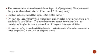  The extract was administered from day 1-7 of pregnancy. The powdered
drug was also administered from day 1-7 of pregnancy.
 Control rats received the vehicle (distilled water).
 On day 25, laparotomy was performed under light ether anesthesia and
semisterile conditions. The uteri were examined to determine the
number of implantation sites and no of corpora luteagraviditis.
 Frequency of pre-implantation losses = missing no. of implants(corpora
lutea implants) × 100.no. of corpora lutea
WOX888 18
 