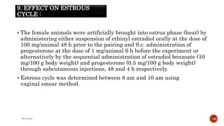 9. EFFECT ON ESTROUS
CYCLE :
 The female animals were artificially brought into estrus phase (heat) by
administering either suspension of ethinyl estradiol orally at the dose of
100 mg/animal 48 h prior to the pairing and S.c. administration of
progesterone at the dose of 1 mg/animal 6 h before the experiment or
alternatively by the sequential administration of estradiol benzoate (10
mg/100 g body weight) and progesterone (0.5 mg/100 g body weight)
through subcutaneous injections, 48 and 4 h respectively.
 Estrous cycle was determined between 8 am and 10 am using
vaginal smear method.
WOX888 19
 