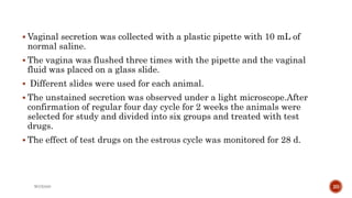  Vaginal secretion was collected with a plastic pipette with 10 mL of
normal saline.
 The vagina was flushed three times with the pipette and the vaginal
fluid was placed on a glass slide.
 Different slides were used for each animal.
 The unstained secretion was observed under a light microscope.After
confirmation of regular four day cycle for 2 weeks the animals were
selected for study and divided into six groups and treated with test
drugs.
 The effect of test drugs on the estrous cycle was monitored for 28 d.
WOX888 20
 