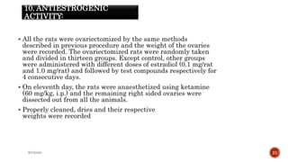 10. ANTIESTROGENIC
ACTIVITY:
 All the rats were ovariectomized by the same methods
described in previous procedure and the weight of the ovaries
were recorded. The ovariectomized rats were randomly taken
and divided in thirteen groups. Except control, other groups
were administered with different doses of estradiol (0.1 mg/rat
and 1.0 mg/rat) and followed by test compounds respectively for
4 consecutive days.
 On eleventh day, the rats were anaesthetized using ketamine
(60 mg/kg, i.p.) and the remaining right sided ovaries were
dissected out from all the animals.
 Properly cleaned, dries and their respective
weights were recorded
WOX888 21
 