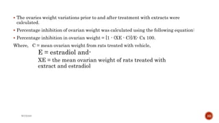  The ovaries weight variations prior to and after treatment with extracts were
calculated.
 Percentage inhibition of ovarian weight was calculated using the following equation:
 Percentage inhibition in ovarian weight = [1 - (XE - C)]/E- Cx 100.
Where, C = mean ovarian weight from rats treated with vehicle,
E = estradiol and-
XE = the mean ovarian weight of rats treated with
extract and estradiol
WOX888 22
 