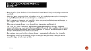 11. ANTIGONADOTROPHIC
EFFECT:
 Female rats were studied for 5 consecutive normal estrus cycles by vaginal smear
method.
 The rats were anaesthetized using ketamine (60 mg/kg) pretreated with atropine
(1 mg/mL) and left side ovariectomy was performed.
 Left ovary was dissected out carefully from surrounding fatty tissue and dried by
soaking on filter paper and weighed.
 The ovariectomized rats were divided into six groups and treated.
 On 12th day after treatment, the remaining right ovaries of all rats properly
dissected out using same anesthetic condition.Cleaned, dried and their respective
weights were recorded and percentage increase in ovarian weight compared with
weight of the left ovaries were calculated.
 Percentage increase in the weights of ovary was calculated using the formula.
 Percentage increase in ovarian weight = (weight of right ovary - weight of left
ovary)/weight of left ovary x 100.
WOX888 23
 