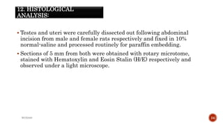 12. HISTOLOGICAL
ANALYSIS:
 Testes and uteri were carefully dissected out following abdominal
incision from male and female rats respectively and fixed in 10%
normal-saline and processed routinely for paraffin embedding.
 Sections of 5 mm from both were obtained with rotary microtome,
stained with Hematoxylin and Eosin Stalin (H/E) respectively and
observed under a light microscope.
WOX888 24
 
