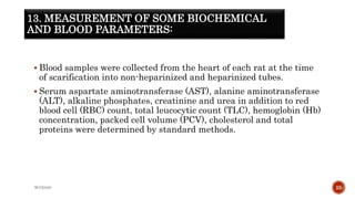 13. MEASUREMENT OF SOME BIOCHEMICAL
AND BLOOD PARAMETERS:
 Blood samples were collected from the heart of each rat at the time
of scarification into non-heparinized and heparinized tubes.
 Serum aspartate aminotransferase (AST), alanine aminotransferase
(ALT), alkaline phosphates, creatinine and urea in addition to red
blood cell (RBC) count, total leucocytic count (TLC), hemoglobin (Hb)
concentration, packed cell volume (PCV), cholesterol and total
proteins were determined by standard methods.
WOX888 25
 