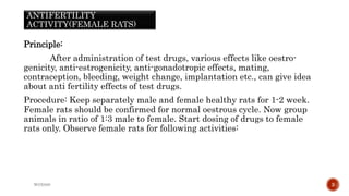 ANTIFERTILITY
ACTIVITY(FEMALE RATS)
Principle:
After administration of test drugs, various effects like oestro-
genicity, anti-estrogenicity, anti-gonadotropic effects, mating,
contraception, bleeding, weight change, implantation etc., can give idea
about anti fertility effects of test drugs.
Procedure: Keep separately male and female healthy rats for 1-2 week.
Female rats should be confirmed for normal oestrous cycle. Now group
animals in ratio of 1:3 male to female. Start dosing of drugs to female
rats only. Observe female rats for following activities:
WOX888 3
 