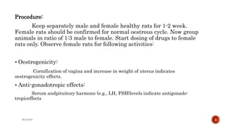 Procedure:
Keep separately male and female healthy rats for 1-2 week.
Female rats should be confirmed for normal oestrous cycle. Now group
animals in ratio of 1:3 male to female. Start dosing of drugs to female
rats only. Observe female rats for following activities:
 Oestrogenicity:
Cornification of vagina and increase in weight of uterus indicates
oestrogenicity effects.
 Anti-gonadotropic effects:
Serum andpituitory harmone (e.g., LH, FSH)levels indicate antigonado-
tropiceffects
WOX888 4
 