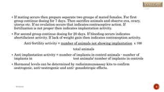  If mating occurs then prepare separate two groups of mated females. For first
group continue dosing for 7 days. Then sacrifice animals and observe ova, ovary,
uterus etc. If no ovulation occurs that indicates contraceptive action. If
fertilization is not proper then indicates implantation activity.
 For second group continue dosing for 20 days. If bleeding occurs indicates
abortifacient activity. If lack of weight gain then indicates contraception activity.
Anti-fertility activity = number of animals not showing implantation ⅹ 100
total animals
 Anti implantation activity = number of implants in control animals - number of
implants in test animals/ number of implants in controls
 Hormonal levels can be determined by radioimmunoassay kits to confirm
oestrogenic, anti-oestrogenic and anti- gonadotropic effects.
WOX888 5
EVALUATI
ON
 