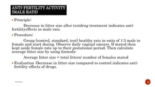 ANTI-FERTILITY ACTIVITY
(MALE RATS)
 Principle:
Decrease in litter size after testdrug treatment indicates anti-
fertilityeffects in male rats.
 Procedure:
Group (control, standard, test) healthy rats in ratio of 1:3 male to
female and start dosing. Observe daily vaginal smears. If mated then
kept aside female rats up to their gestational period. Then calculate
average litter size by using formula-
Average litter size = total litters/ number of females mated
 Evaluation :Decrease in litter size compared to control indicates anti-
fertility effects of drugs.
WOX888 6
 