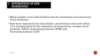1. ESTIMATION OF SEX
HORMONES:
 Blood samples were collected from rats for estimations of serum levels
of sex hormones.
 Sera were separated into clean bottles, stored frozen and used within
12 h of preparation for the estimation of testosterone, estrogen level,
prolactin, follicle stimulating hormone (FSH) and
luteinizing hormone (LH).
WOX888 9
 