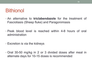 Bithionol
• An atternative to triclabendazole for the treatment of
Fascioliasis (Sheep fluke) and Paragonimiasis
• Peak blood level is reached within 4-8 hours of oral
administration
• Excretion is via the kidneys
• Oral 30-50 mg/kg in 2 or 3 divided doses after meal in
alternate days for 10-15 doses is recommended
11
 