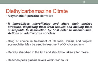 Diethylcarbamazine Citrate
• A synthetic Piperazine derivative
• It immobilizes microfilariae and alters their surface
structure, displacing them from tissues and making them
susceptible to destruction by host defense mechanisms.
Actions on adult worms not clear
• Drug of choice in treatment of filariasis, loiasis and tropical
eosinophilia. May be used in treatment of Onchocerciasis
• Rapidly absorbed in the GIT and should be taken after meals
• Reaches peak plasma levels within 1-2 hours
13
 