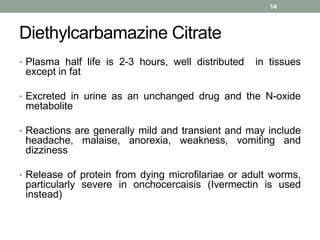 Diethylcarbamazine Citrate
• Plasma half life is 2-3 hours, well distributed in tissues
except in fat
• Excreted in urine as an unchanged drug and the N-oxide
metabolite
• Reactions are generally mild and transient and may include
headache, malaise, anorexia, weakness, vomiting and
dizziness
• Release of protein from dying microfilariae or adult worms,
particularly severe in onchocercaisis (Ivermectin is used
instead)
14
 