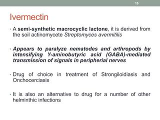 Ivermectin
• A semi-synthetic macrocyclic lactone, it is derived from
the soil actinomycete Streptomyces avermitilis
• Appears to paralyze nematodes and arthropods by
intensifying Ү-aminobutyric acid (GABA)-mediated
transmission of signals in peripherial nerves
• Drug of choice in treatment of Strongiloidiasis and
Onchocerciasis
• It is also an alternative to drug for a number of other
helminthic infections
15
 