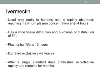 Ivermectin
• Used only orally in humans and is rapidly absorbed,
reaching maximum plasma concentration after 4 hours
• Has a wide tissue ditribution and a volume of distribution
of 50L
• Plasma half life is 16 hours
• Excreted exclusively via feaces
• After a single standard dose diminishes microfilariae
rapidly and remains for months
16
 