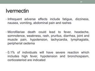 Ivermectin
• Infrequent adverse effects include fatigue, dizziness,
nausea, vomiting, abdominal pain and rashes
• Microfilariae death could lead to fever, headache,
somnolence, weakness, rash, pruritus, diarrhea, joint and
muscle pain, hypotension, tachycardia, lymphagiatis,
peripherial oedema
• 0.1% of individuals will have severe reaction which
includes high fever, hypotension and bronchospasm,
corticosteriod are indicated
17
 