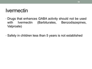 Ivermectin
• Drugs that enhances GABA activity should not be used
with Ivermectin (Barbiturates, Benzodiazepines,
Valproate)
• Safety in children less than 5 years is not established
18
 