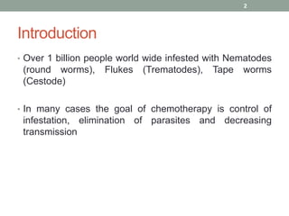 Introduction
• Over 1 billion people world wide infested with Nematodes
(round worms), Flukes (Trematodes), Tape worms
(Cestode)
• In many cases the goal of chemotherapy is control of
infestation, elimination of parasites and decreasing
transmission
2
 