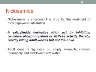 Niclosamide
• Niclosamide is a second line drug for the treatment of
most tapeworm infestation
• A salicylimide derivative which act by inhibiting
oxidative phosphorylation or ATPase activity thereby
rapidly killing adult worms but not their ova
• Adult dose is 2g once on empty stomach, chewed
thoroughly and swallowed with water
22
 