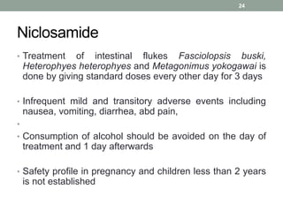 Niclosamide
• Treatment of intestinal flukes Fasciolopsis buski,
Heterophyes heterophyes and Metagonimus yokogawai is
done by giving standard doses every other day for 3 days
• Infrequent mild and transitory adverse events including
nausea, vomiting, diarrhea, abd pain,
•
• Consumption of alcohol should be avoided on the day of
treatment and 1 day afterwards
• Safety profile in pregnancy and children less than 2 years
is not established
24
 