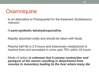 Oxamniquine
• Is an alternative to Praziquantel for the treatment Schistosoma
mansoni
• A semi-synthetic tetrahydroquinoline
• Rapidly absorbed orally and should be taken with foods
• Plasma half life is 2.5 hours and extensively metabolized to
inactive form and excreated in urine upto 75% within 24 hours
• Mode of action is unknown but it causes contraction and
paralysis of the worms resulting in detachment from
venules in mesentery leading to the liver where many die
25
 